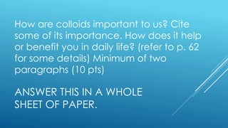 ANSWER THIS IN A WHOLE
SHEET OF PAPER.
How are colloids important to us? Cite
some of its importance. How does it help
or benefit you in daily life? (refer to p. 62
for some details) Minimum of two
paragraphs (10 pts)
 