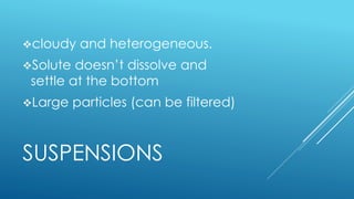 SUSPENSIONS
cloudy and heterogeneous.
Solute doesn’t dissolve and
settle at the bottom
Large particles (can be filtered)
 