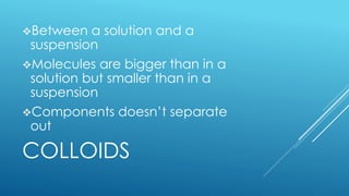 COLLOIDS
Between a solution and a
suspension
Molecules are bigger than in a
solution but smaller than in a
suspension
Components doesn’t separate
out
 