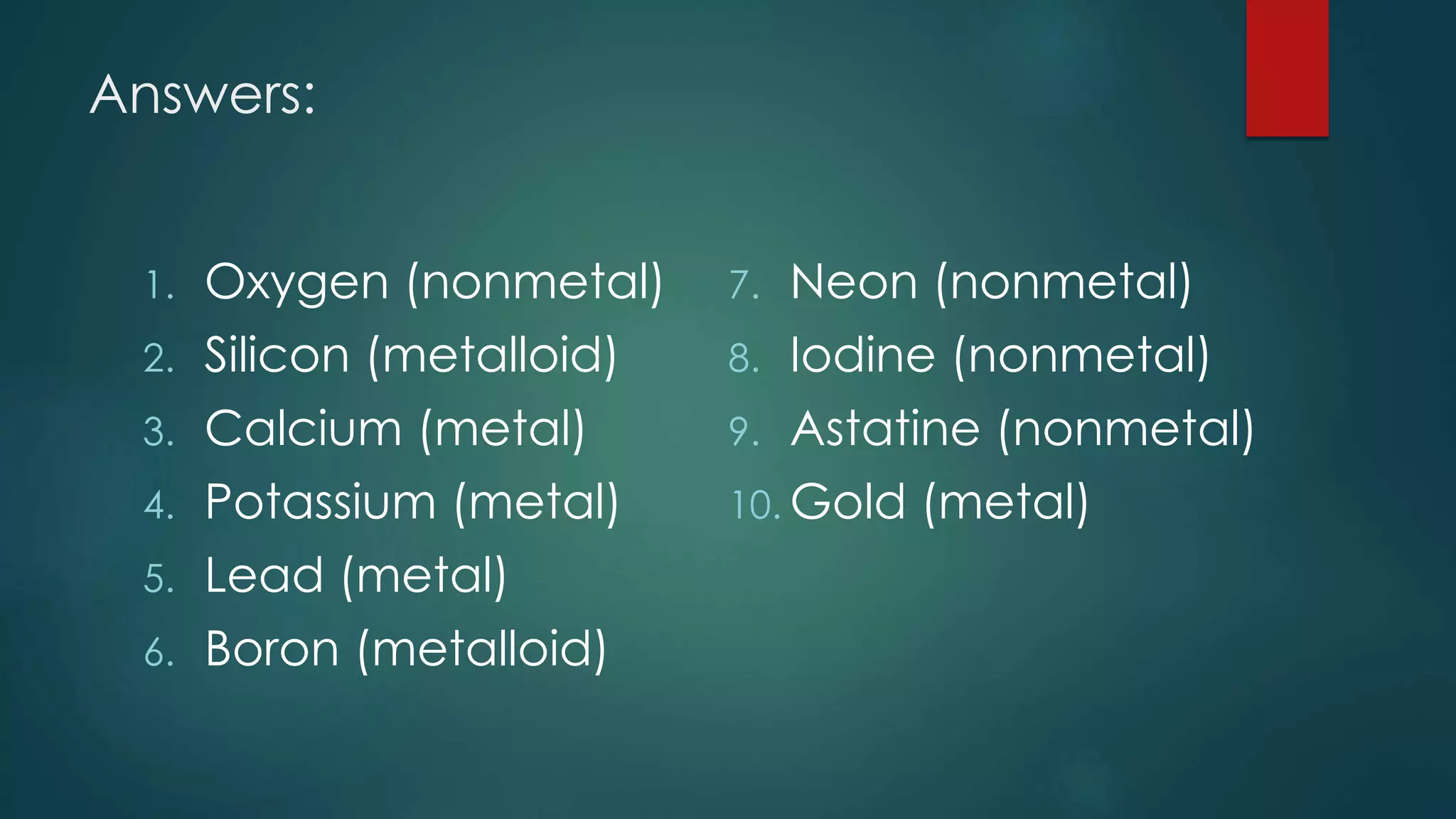 Answers:
1. Oxygen (nonmetal)
2. Silicon (metalloid)
3. Calcium (metal)
4. Potassium (metal)
5. Lead (metal)
6. Boron (metalloid)
7. Neon (nonmetal)
8. Iodine (nonmetal)
9. Astatine (nonmetal)
10. Gold (metal)
 
