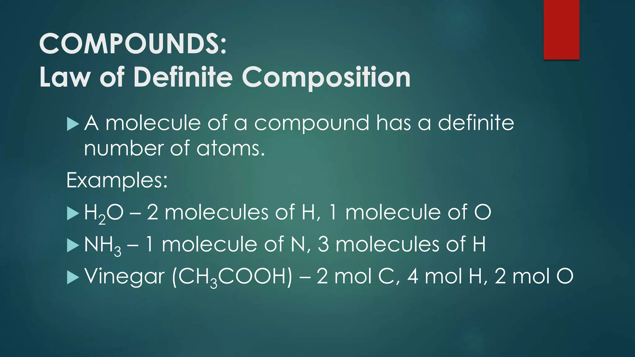 COMPOUNDS:
Law of Definite Composition
 A molecule of a compound has a definite
number of atoms.
Examples:
 H2O – 2 molecules of H, 1 molecule of O
 NH3 – 1 molecule of N, 3 molecules of H
 Vinegar (CH3COOH) – 2 mol C, 4 mol H, 2 mol O
 