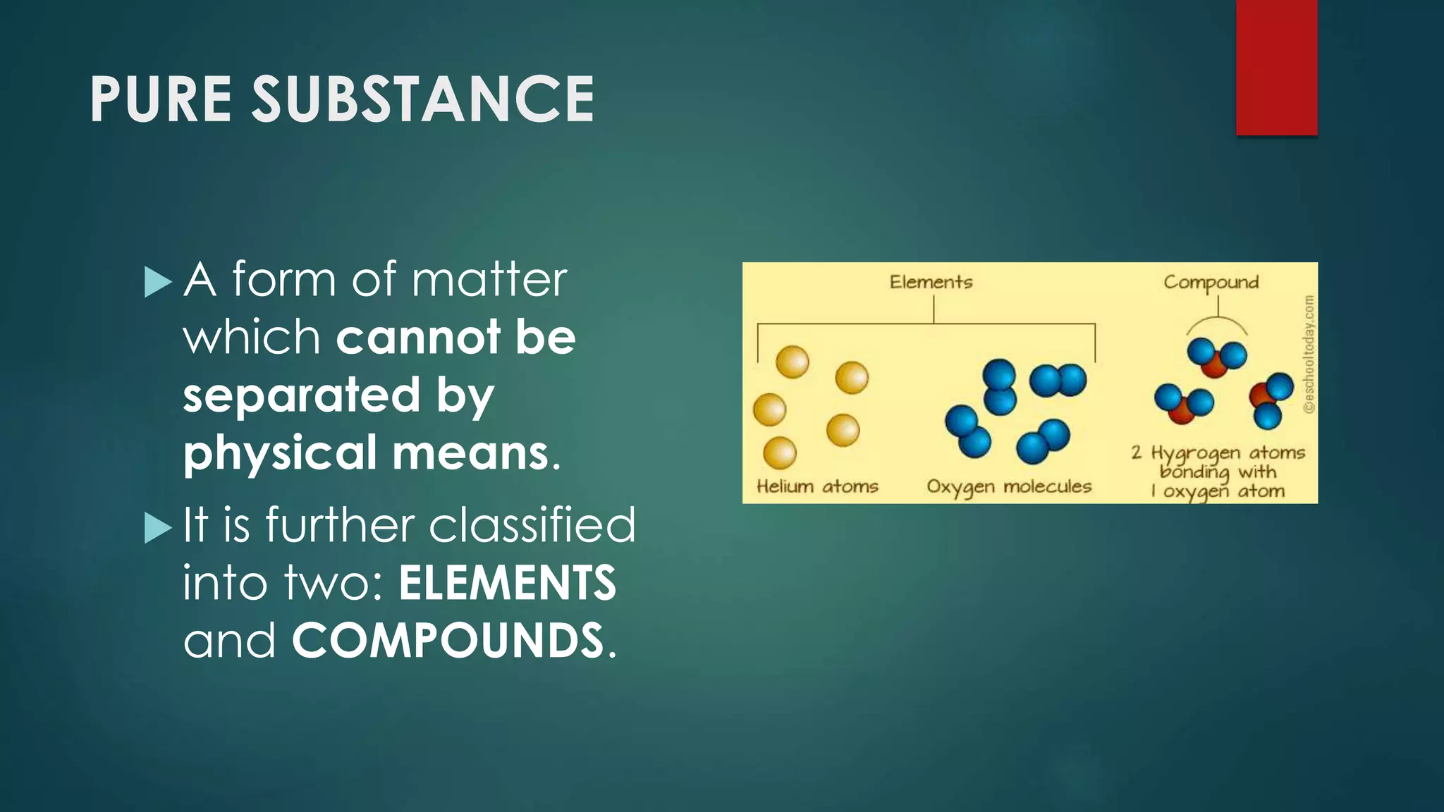 PURE SUBSTANCE
 A form of matter
which cannot be
separated by
physical means.
 It is further classified
into two: ELEMENTS
and COMPOUNDS.
 