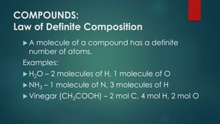 COMPOUNDS:
Law of Definite Composition
 A molecule of a compound has a definite
number of atoms.
Examples:
 H2O – 2 molecules of H, 1 molecule of O
 NH3 – 1 molecule of N, 3 molecules of H
 Vinegar (CH3COOH) – 2 mol C, 4 mol H, 2 mol O
 
