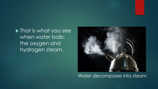  That is what you see
when water boils:
the oxygen and
hydrogen steam.
Water decomposes into steam
 