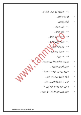 ‫التدريبية‬ ‫الملزمة‬‫االجتماعات‬ ‫إدارة‬ ‫فن‬ ‫لدورة‬
9-‫اجهة‬‫و‬‫الم‬‫بين‬‫اف‬‫ر‬‫أط‬‫االجتماع‬.
-‫فن‬‫صناعة‬‫ار‬‫ر‬‫الق‬.
-‫آلية‬‫صنع‬‫ار‬‫ر‬‫الق‬:
1-‫تقييم‬‫الموقف‬.
2-‫توليد‬‫البدائل‬.
3-‫المفاضلة‬‫بين‬‫البدائل‬.
4-‫ترجيح‬‫البديل‬‫األفضل‬.
5-‫وضع‬‫آلية‬‫التنفيذ‬.
6-‫المتابعة‬‫التصحيح‬‫و‬.
7-‫المسئولية‬.
-‫توصيات‬‫عامة‬‫لصناعة‬‫ات‬‫ر‬‫ا‬‫ر‬‫ق‬‫ناجحة‬.
-‫التفكير‬‫أهم‬‫من‬‫التصويت‬.
-‫الخروج‬‫من‬‫ضيق‬‫عات‬‫النز‬‫الشخصية‬.
-‫اك‬‫ر‬‫إش‬‫اآلخرين‬‫في‬‫صناعة‬‫ار‬‫ر‬‫الق‬.
-‫ادرس‬‫ما‬‫تجهل‬‫ال‬‫و‬‫تكتفي‬‫بما‬‫تعلم‬.
-‫ال‬‫تقرر‬‫لغيرك‬‫ال‬‫و‬‫تدع‬‫غيرك‬‫يقرر‬‫لك‬.
-‫اختبار‬(‫يبين‬‫مدى‬‫االستفادة‬‫من‬‫ة‬‫الدور‬).
 