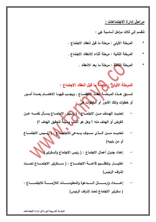 ‫التدريبية‬ ‫الملزمة‬‫االجتماعات‬ ‫إدارة‬ ‫فن‬ ‫لدورة‬
‫االجتماعات‬ ‫إدارة‬ ‫مراحل‬:
‫أساسية‬ ‫احل‬‫ر‬‫م‬ ‫ثالث‬ ‫إلى‬ ‫تنقسم‬‫هي‬:
*. ‫االجتماع‬ ‫انعقاد‬ ‫قبل‬ ‫ما‬ ‫مرحلة‬ : ‫األولى‬ ‫المرحلة‬
*. ‫االجتماع‬ ‫االنعقاد‬ ‫أثناء‬ ‫مرحلة‬ : ‫الثانية‬ ‫المرحلة‬
*‫المرحلة‬. ‫االنعقاد‬ ‫بعد‬ ‫ما‬ ‫مرحلة‬ : ‫الثالثة‬
‫االجتماع‬ ‫انعقاد‬ ‫قبل‬ ‫ما‬ ‫مرحلة‬ : ‫األولى‬ ‫المرحلة‬‫االجتماع‬ ‫انعقاد‬ ‫قبل‬ ‫ما‬ ‫مرحلة‬ : ‫األولى‬ ‫المرحلة‬::
‫ااااور‬‫ا‬‫أم‬ ‫اااادة‬‫ا‬‫بع‬ ‫ااااام‬‫ا‬‫االهتم‬ ‫ااااا‬‫ا‬‫فيه‬ ‫ااااب‬‫ا‬‫ويج‬ ‫أ‬ ‫اااااع‬‫ا‬‫االجتم‬ ‫ااااد‬‫ا‬‫عق‬ ‫ااااة‬‫ا‬‫المرحل‬ ‫ااااذه‬‫ا‬‫ه‬ ‫اااابق‬‫ا‬‫تس‬
‫ات‬‫و‬‫الخط‬ ‫أو‬ ‫األمور‬ ‫وتلك‬ ‫ات‬‫و‬‫خط‬ ‫أو‬‫هي‬:
-( : ‫ااااع‬‫ا‬‫االجتم‬ ‫ااان‬‫ا‬‫م‬ ‫ااادف‬‫ا‬‫اله‬ ‫اااد‬‫ا‬‫تحدي‬‫ااايس‬‫ا‬‫رئ‬‫ااان‬‫ا‬‫ع‬ ‫اااه‬‫ا‬‫نفس‬ ‫اااعل‬‫ا‬‫يس‬ ‫ااااع‬‫ا‬‫االجتم‬
‫؟‬ ‫منه‬ ‫الهدف‬ ‫أو‬ ‫الغرض‬‫و‬‫هو‬ ‫هل‬)‫؟‬ ‫الهدف‬ ‫لتحقيق‬ ‫وسيلة‬ ‫أنسب‬
-( : ‫اااااااع‬‫ا‬‫لالجتم‬ ‫اااااادعى‬‫ا‬‫ي‬ ‫ااااااوف‬‫ا‬‫س‬ ‫ااااااذي‬‫ا‬‫ال‬ ‫اااااان‬‫ا‬‫م‬ ‫ااااااد‬‫ا‬‫تحدي‬‫اااااايس‬‫ا‬‫رئ‬‫اااااااع‬‫ا‬‫االجتم‬
)‫ينيبه‬ ‫من‬ ‫أو‬
-)‫السكرتير‬‫و‬ ‫االجتماع‬ ‫رئيس‬ ( : ‫االجتماع‬ ‫أعمال‬ ‫جدول‬ ‫إعداد‬
-‫ااااااات‬‫ا‬‫تح‬ ‫ااااااااع‬‫ا‬‫االجتم‬ ‫اااااااكرتير‬‫ا‬‫س‬ ( : ‫ااااااااع‬‫ا‬‫االجتم‬ ‫اااااااة‬‫ا‬‫قاع‬ ‫ااااااايم‬‫ا‬‫وتنظ‬ ‫اااااااار‬‫ا‬‫اختي‬
)‫الرئيس‬ ‫اف‬‫ر‬‫إش‬
-: ‫لالجتمااااااااااااع‬ ‫الالزماااااااااااة‬ ‫المعلوماااااااااااات‬‫و‬ ‫الااااااااااادعوة‬ ‫رساااااااااااال‬‫ة‬‫ا‬‫و‬ ‫إعاااااااااااداد‬
)‫الرئيس‬ ‫اف‬‫ر‬‫إش‬ ‫تحت‬ ‫االجتماع‬ ‫سكرتير‬ (
 