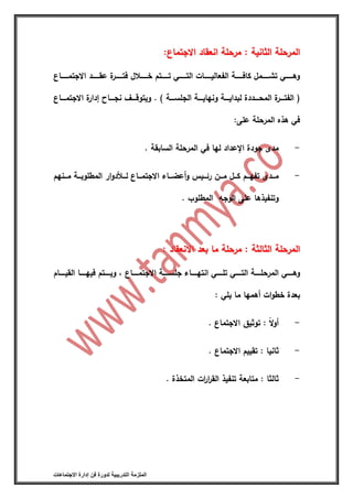 ‫التدريبية‬ ‫الملزمة‬‫االجتماعات‬ ‫إدارة‬ ‫فن‬ ‫لدورة‬
‫االجتماع‬ ‫انعقاد‬ ‫مرحلة‬ : ‫الثانية‬ ‫المرحلة‬‫االجتماع‬ ‫انعقاد‬ ‫مرحلة‬ : ‫الثانية‬ ‫المرحلة‬::
‫اااااااع‬‫ا‬‫االجتم‬ ‫ااااااد‬‫ا‬‫عق‬ ‫ة‬‫اااااار‬‫ا‬‫فت‬ ‫ااااااالل‬‫ا‬‫خ‬ ‫ااااااتم‬‫ا‬‫ت‬ ‫ااااااي‬‫ا‬‫الت‬ ‫ااااااات‬‫ا‬‫الفعالي‬ ‫ااااااة‬‫ا‬‫كاف‬ ‫اااااامل‬‫ا‬‫تش‬ ‫ااااااي‬‫ا‬‫وه‬
) ‫الجلسااااة‬ ‫ونهايااااة‬ ‫لبدايااااة‬ ‫المحااااددة‬ ‫ة‬‫الفتاااار‬ (.‫االجتماااااع‬ ‫ة‬‫إدار‬ ‫نجاااااا‬ ‫ويتوقااااف‬
:‫على‬ ‫المرحلة‬ ‫هذه‬ ‫في‬
-‫السابقة‬ ‫المرحلة‬ ‫في‬ ‫لها‬ ‫اإلعداد‬ ‫جودة‬ ‫مدى‬.
-‫اانهم‬‫ا‬‫م‬ ‫ااة‬‫ا‬‫المطلوب‬ ‫ار‬‫و‬‫د‬ ‫اا‬‫ا‬‫ل‬ ‫اااع‬‫ا‬‫االجتم‬ ‫اااء‬‫ا‬‫أعض‬‫و‬ ‫اايس‬‫ا‬‫رئ‬ ‫اان‬‫ا‬‫م‬ ‫اال‬‫ا‬‫ك‬ ‫اام‬‫ا‬‫تفه‬ ‫اادى‬‫ا‬‫م‬
‫الوجه‬ ‫على‬ ‫وتنفيذها‬‫المطلوب‬.
‫االنعقاد‬ ‫بعد‬ ‫ما‬ ‫مرحلة‬ : ‫الثالثة‬ ‫المرحلة‬‫االنعقاد‬ ‫بعد‬ ‫ما‬ ‫مرحلة‬ : ‫الثالثة‬ ‫المرحلة‬::
‫جل‬ ‫ااااااء‬‫ا‬‫انته‬ ‫اااااي‬‫ا‬‫تل‬ ‫اااااي‬‫ا‬‫الت‬ ‫اااااة‬‫ا‬‫المرحل‬ ‫اااااي‬‫ا‬‫وه‬‫اااااام‬‫ا‬‫القي‬ ‫اااااا‬‫ا‬‫فيه‬ ‫اااااتم‬‫ا‬‫وي‬ ‫أ‬ ‫ااااااع‬‫ا‬‫االجتم‬ ‫اااااة‬‫ا‬‫س‬
: ‫يلي‬ ‫ما‬ ‫أهمها‬ ‫ات‬‫و‬‫خط‬ ‫بعدة‬
-‫االجتماع‬ ‫توثيق‬ : ‫ا‬‫ال‬‫و‬‫أ‬.
-‫االجتماع‬ ‫تقييم‬ : ‫ثانيا‬.
-‫المتخذة‬ ‫ات‬‫ر‬‫ا‬‫ر‬‫الق‬ ‫تنفيذ‬ ‫متابعة‬ : ‫ثالثا‬.
 