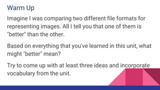 Warm Up
Imagine I was comparing two different file formats for
representing images. All I tell you that one of them is
"better" than the other.
Based on everything that you've learned in this unit, what
might "better" mean?
Try to come up with at least three ideas and incorporate
vocabulary from the unit.
 