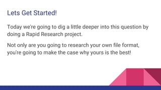 Lets Get Started!
Today we're going to dig a little deeper into this question by
doing a Rapid Research project.
Not only are you going to research your own file format,
you're going to make the case why yours is the best!
 