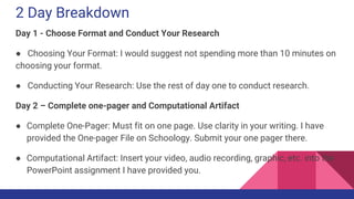 2 Day Breakdown
Day 1 - Choose Format and Conduct Your Research
● Choosing Your Format: I would suggest not spending more than 10 minutes on
choosing your format.
● Conducting Your Research: Use the rest of day one to conduct research.
Day 2 – Complete one-pager and Computational Artifact
● Complete One-Pager: Must fit on one page. Use clarity in your writing. I have
provided the One-pager File on Schoology. Submit your one pager there.
● Computational Artifact: Insert your video, audio recording, graphic, etc. into the
PowerPoint assignment I have provided you.
 