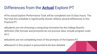 Differences from the Actual Explore PT
●The actual Explore Performance Task will be completed over 8 class hours. The
fact that this schedule is significantly shorter reflects several differences in this
Practice PT.
●Students are not choosing a computing innovation by the College Board's
definition (file formats and protocols do not process data, include program code,
etc.)
●Students are not completing most of the prompts of the Explore PT.
●Research in this project is presumed to be less detailed.
 