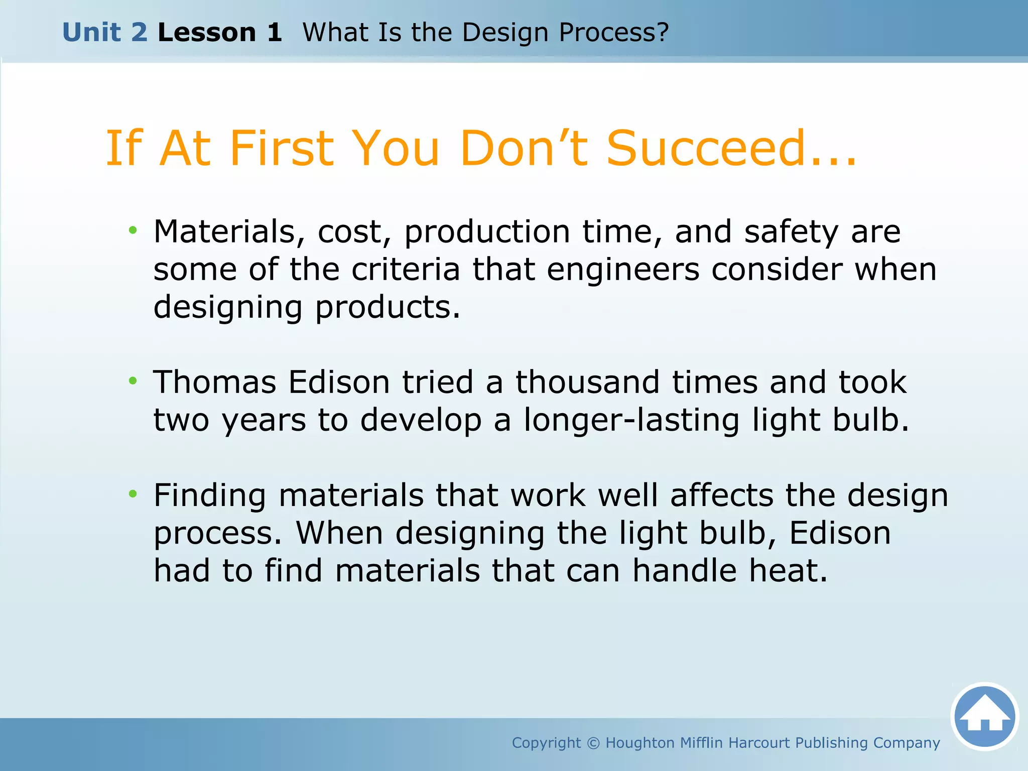 Copyright © Houghton Mifflin Harcourt Publishing Company
• Materials, cost, production time, and safety are
some of the criteria that engineers consider when
designing products.
• Thomas Edison tried a thousand times and took
two years to develop a longer-lasting light bulb.
• Finding materials that work well affects the design
process. When designing the light bulb, Edison
had to find materials that can handle heat.
If At First You Don’t Succeed...
Unit 2 Lesson 1 What Is the Design Process?
 