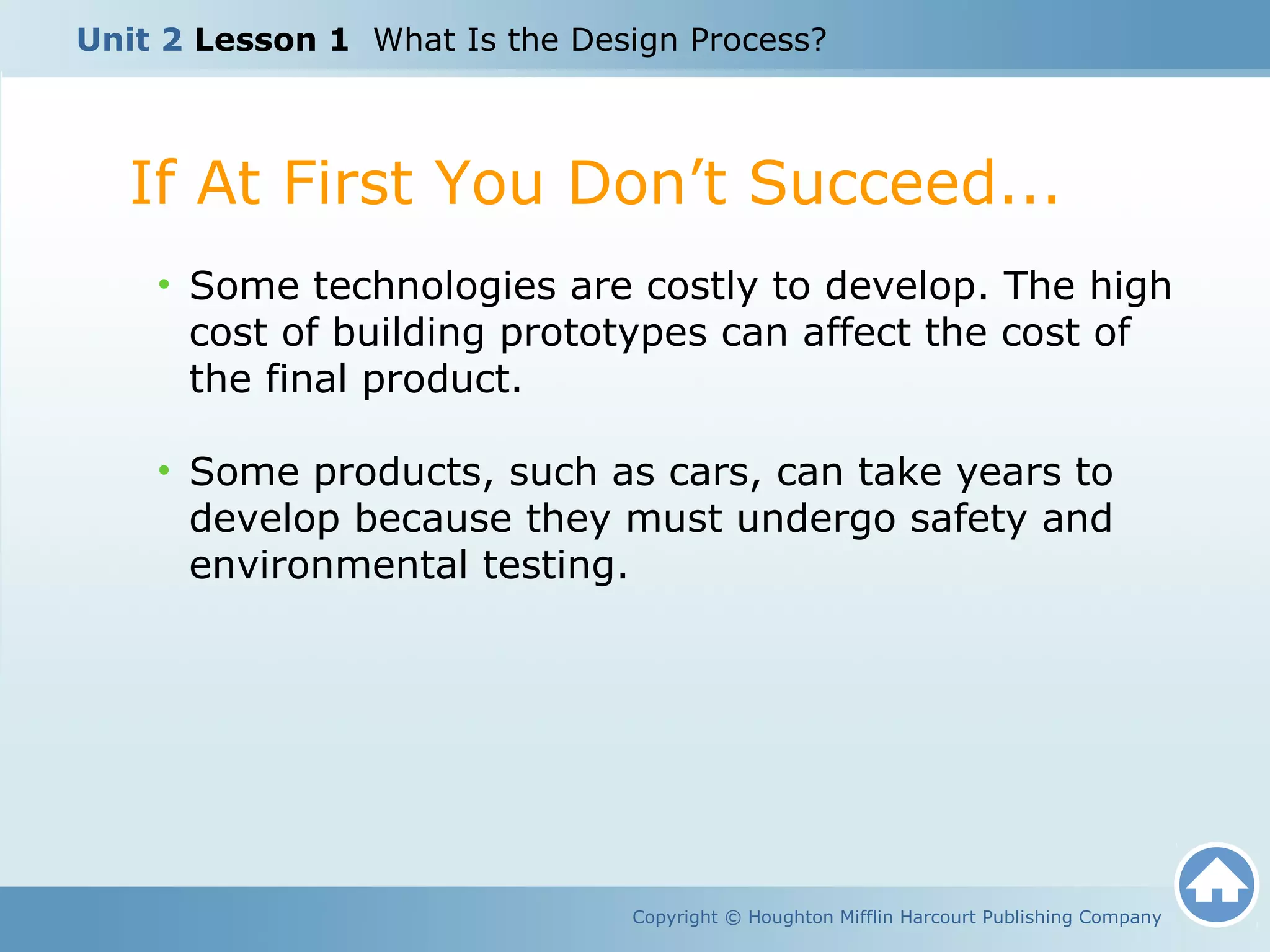 Copyright © Houghton Mifflin Harcourt Publishing Company
• Some technologies are costly to develop. The high
cost of building prototypes can affect the cost of
the final product.
• Some products, such as cars, can take years to
develop because they must undergo safety and
environmental testing.
If At First You Don’t Succeed...
Unit 2 Lesson 1 What Is the Design Process?
 