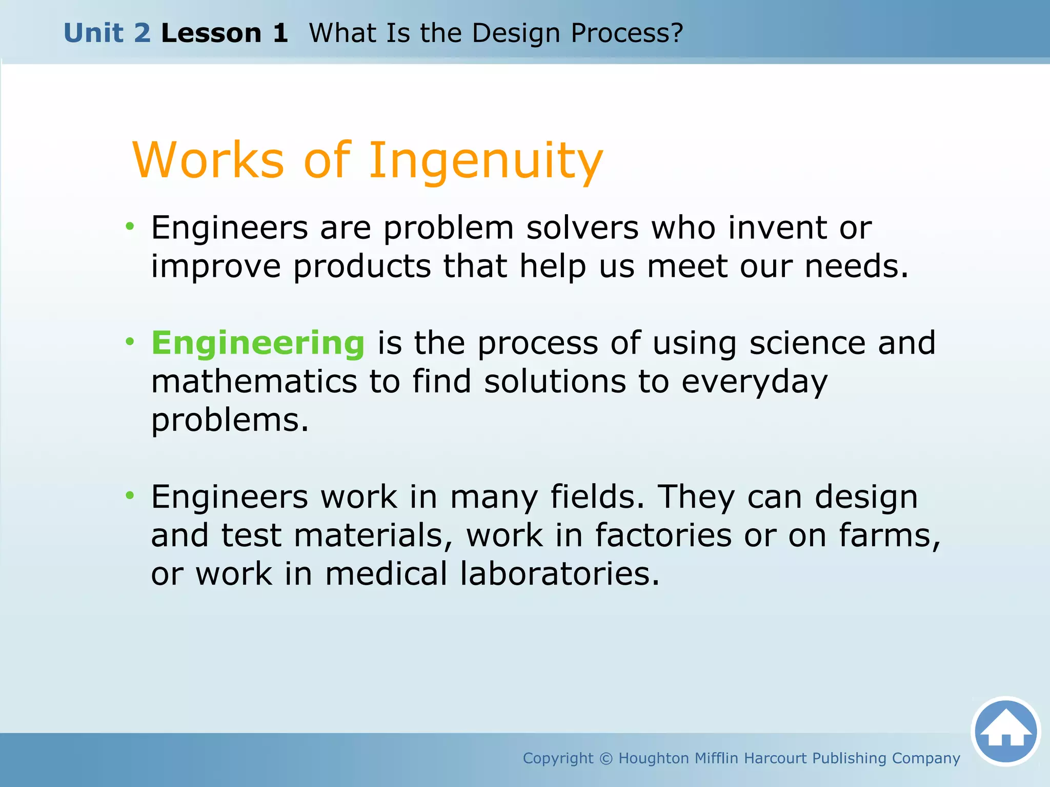 Works of Ingenuity
Copyright © Houghton Mifflin Harcourt Publishing Company
• Engineers are problem solvers who invent or
improve products that help us meet our needs.
• Engineering is the process of using science and
mathematics to find solutions to everyday
problems.
• Engineers work in many fields. They can design
and test materials, work in factories or on farms,
or work in medical laboratories.
Unit 2 Lesson 1 What Is the Design Process?
 