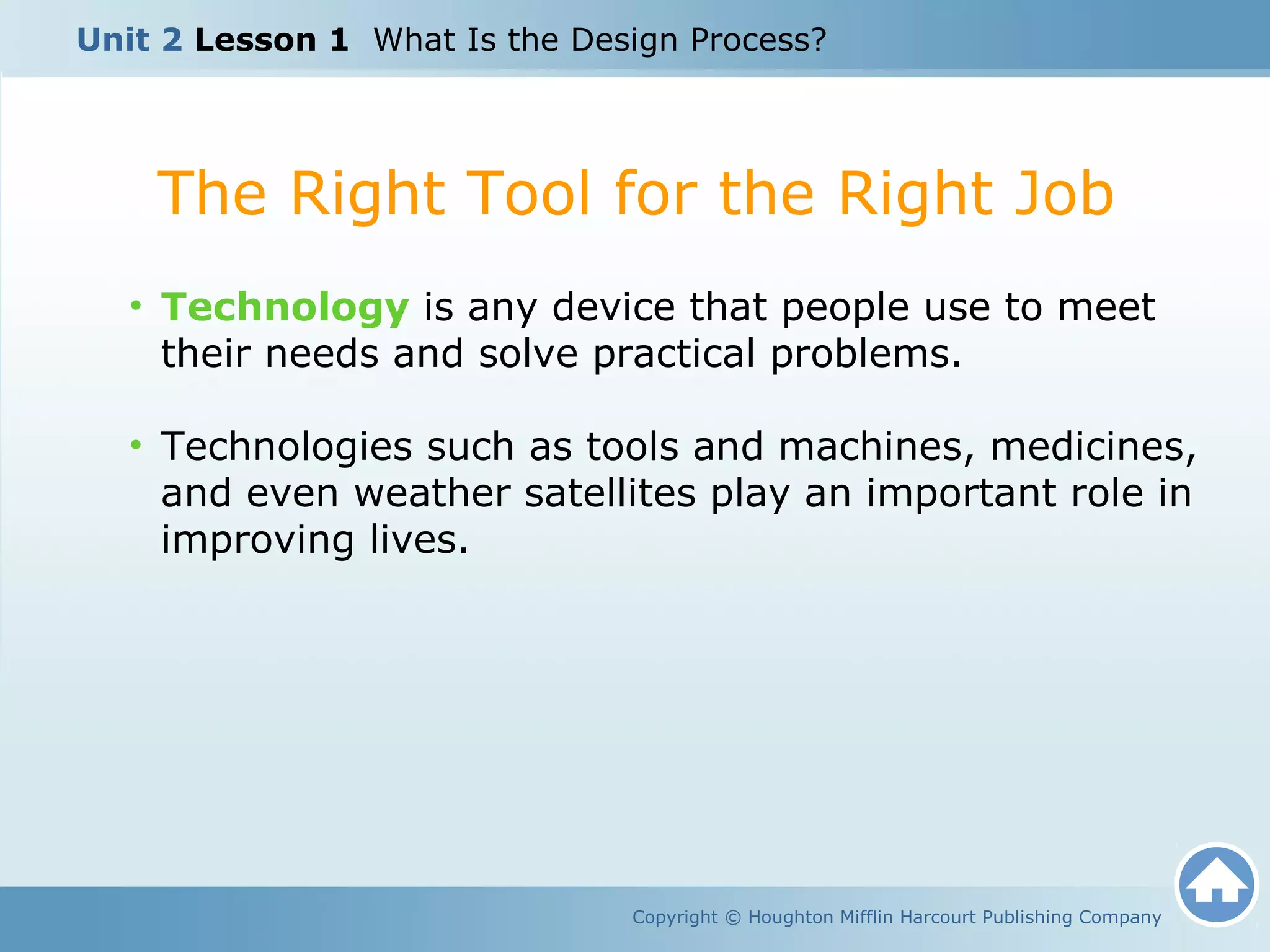 The Right Tool for the Right Job
Copyright © Houghton Mifflin Harcourt Publishing Company
• Technology is any device that people use to meet
their needs and solve practical problems.
• Technologies such as tools and machines, medicines,
and even weather satellites play an important role in
improving lives.
Unit 2 Lesson 1 What Is the Design Process?
 