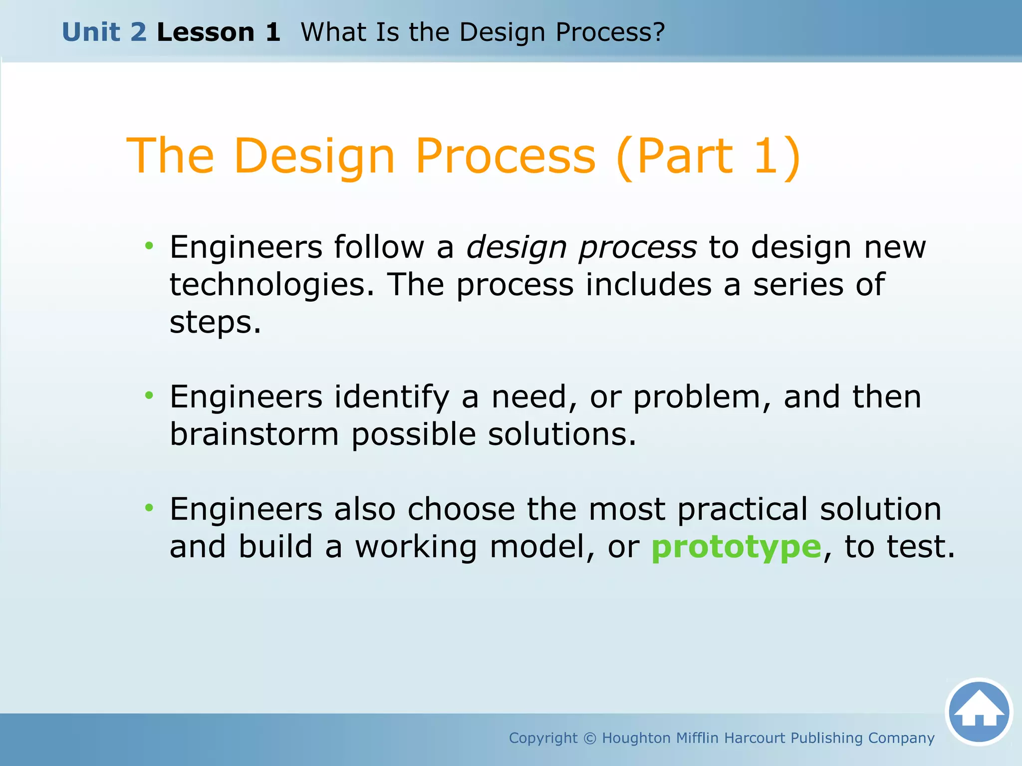 The Design Process (Part 1)
Copyright © Houghton Mifflin Harcourt Publishing Company
• Engineers follow a design process to design new
technologies. The process includes a series of
steps.
• Engineers identify a need, or problem, and then
brainstorm possible solutions.
• Engineers also choose the most practical solution
and build a working model, or prototype, to test.
Unit 2 Lesson 1 What Is the Design Process?
 