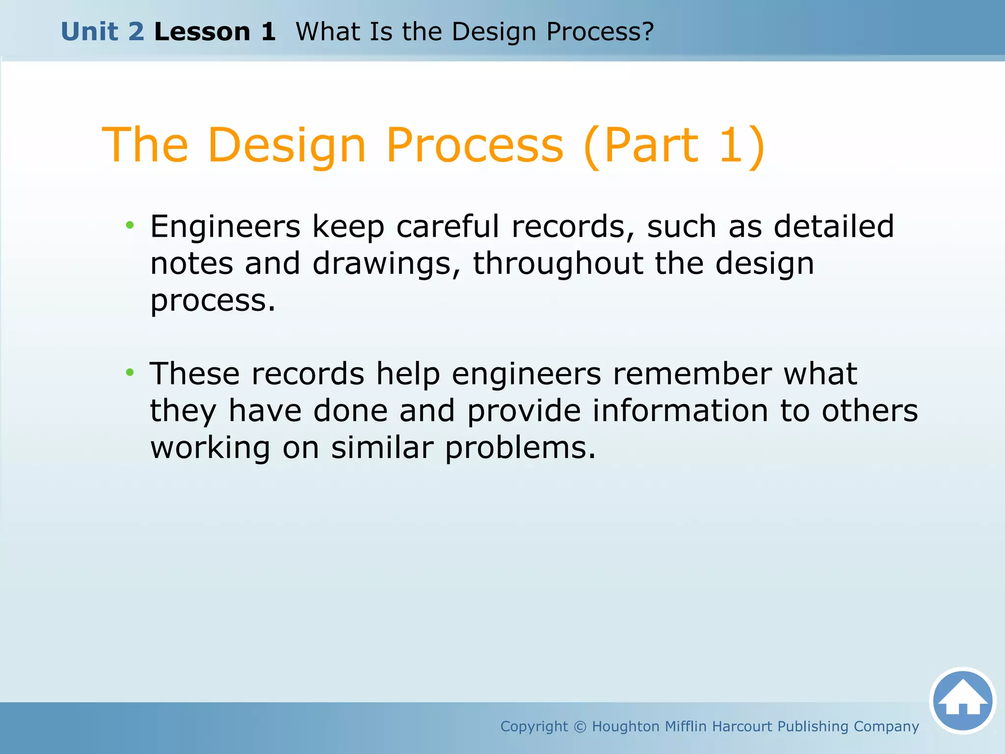 Copyright © Houghton Mifflin Harcourt Publishing Company
• Engineers keep careful records, such as detailed
notes and drawings, throughout the design
process.
• These records help engineers remember what
they have done and provide information to others
working on similar problems.
The Design Process (Part 1)
Unit 2 Lesson 1 What Is the Design Process?
 