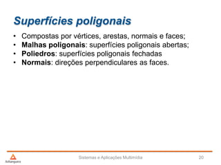 Superfícies poligonais
• Compostas por vértices, arestas, normais e faces;
• Malhas poligonais: superfícies poligonais abertas;
• Poliedros: superfícies poligonais fechadas
• Normais: direções perpendiculares as faces.
Sistemas e Aplicações Multimídia 20
 