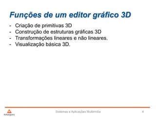 Funções de um editor gráfico 3D
- Criação de primitivas 3D
- Construção de estruturas gráficas 3D
- Transformações lineares e não lineares.
- Visualização básica 3D.
Sistemas e Aplicações Multimídia 4
 