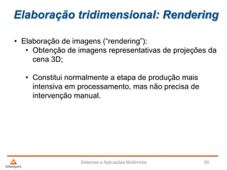 Elaboração tridimensional: Rendering
• Elaboração de imagens (“rendering”):
• Obtenção de imagens representativas de projeções da
cena 3D;
• Constitui normalmente a etapa de produção mais
intensiva em processamento, mas não precisa de
intervenção manual.
Sistemas e Aplicações Multimídia 50
 