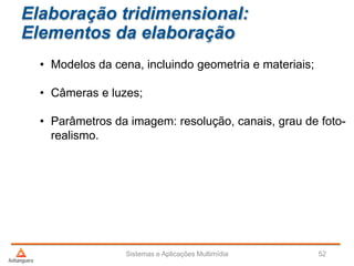 Elaboração tridimensional:
Elementos da elaboração
• Modelos da cena, incluindo geometria e materiais;
• Câmeras e luzes;
• Parâmetros da imagem: resolução, canais, grau de foto-
realismo.
Sistemas e Aplicações Multimídia 52
 