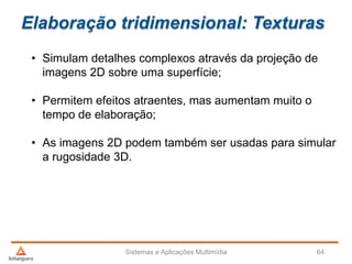 Elaboração tridimensional: Texturas
• Simulam detalhes complexos através da projeção de
imagens 2D sobre uma superfície;
• Permitem efeitos atraentes, mas aumentam muito o
tempo de elaboração;
• As imagens 2D podem também ser usadas para simular
a rugosidade 3D.
Sistemas e Aplicações Multimídia 64
 