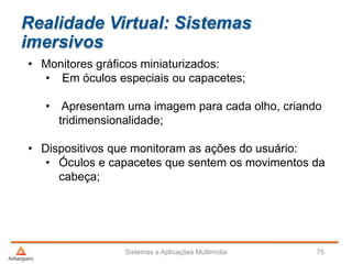 Realidade Virtual: Sistemas
imersivos
• Monitores gráficos miniaturizados:
• Em óculos especiais ou capacetes;
• Apresentam uma imagem para cada olho, criando
tridimensionalidade;
• Dispositivos que monitoram as ações do usuário:
• Óculos e capacetes que sentem os movimentos da
cabeça;
Sistemas e Aplicações Multimídia 75
 