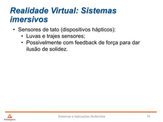 Realidade Virtual: Sistemas
imersivos
• Sensores de tato (dispositivos hápticos):
• Luvas e trajes sensores;
• Possivelmente com feedback de força para dar
ilusão de solidez.
Sistemas e Aplicações Multimídia 76
 