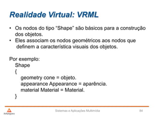 Realidade Virtual: VRML
• Os nodos do tipo “Shape” são básicos para a construção
dos objetos.
• Eles associam os nodos geométricos aos nodos que
definem a característica visuais dos objetos.
Por exemplo:
Shape
{
geometry cone = objeto.
appearance Appearance = aparência.
material Material = Material.
}
Sistemas e Aplicações Multimídia 84
 