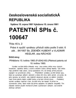 československá socialistickÁ
REPUBLIKA
Vydáno 15. srpna 1961 Vyloženo 15. února 1961
PATENTNÍ SPIs č.
100647
Třída 45 b, 2
Právo k využití vynálezu přísluší státu podle 3 odst. 6
zák. . 84/1957 Sb. ZDENĚK HUBENÝ a VLADIMIR
HEIZLAR, oba NÄCHOD
Drtič mrvy
Přihlášeno 10. května 1960 (Fv3042-60) (Platnost patentu od
10. května 1960.
Vynález se týká drtiče chlévské mrvy. Jsou známy drtiče mrvy různých
konstrukcí, zejména drtiče, u nichž v sítovém bubnu obíhají kladiva. Tyto drtiče
mají poměrně malý výkon, což je způsobeno tím, že nemají přímé pracovní
zapojení na vyrovnávací jímku. . . . . Předmětem vynálezu je drtič tohoto typu,
který se vyznačuje velikým výkonem a který drtí mrvu velmi jemně, a to proto, že
jeho úpravou se umožní, aby materiál vstupoval plynule ve velkém množství
mezi činné plochy kladiv a plášť bubnu a byl tam účinně drcen. . . . Podstatný
význak vynálezu spočívá v tom, že drtič mrvy lze napojit 10 přímo na
vyrovnávací jímku, která může být přímo zapojena na výtlačné čerpadlQ. Tím
odpadá nutnost použití míchacích jímek s pomocným ústrojím, což značně
zlevňuje zařízení.
 