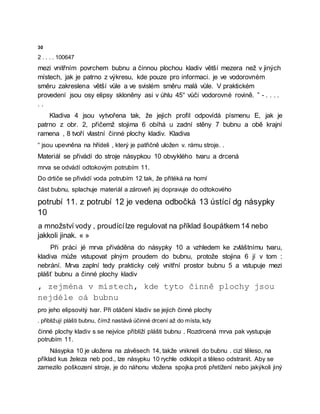 30
2 . . . . 100647
mezi vnitřním povrchem bubnu a činnou plochou kladiv větší mezera než v jiných
místech, jak je patrno z výkresu, kde pouze pro informaci. je ve vodorovném
směru zakreslena větší vůle a ve svislém směru malá vůle. V praktickém
provedení jsou osy elipsy skloněny asi v úhlu 45° vůči vodorovné rovině. ” - . . . .
. .
Kladiva 4 jsou vytvořena tak, že jejich profil odpovídá písmenu E, jak je
patrno z obr. 2, přičemž stojima 6 obíhá u zadní stěny 7 bubnu a obě krajní
ramena , 8 tvoří vlastní činné plochy kladiv. Kladiva
“ jsou upevněna na hřídeli , který je patřičně uložen v. rámu stroje. .
Materiál se přivádí do stroje násypkou 10 obvyklého tvaru a drcená
mrva se odvádí odtokovým potrubím 11.
Do drtiče se přivádí voda potrubím 12 tak, že přitéká na horní
část bubnu, splachuje materiál a zároveň jej dopravuje do odtokového
potrubí 11. z potrubí 12 je vedena odbočká 13 ústící dg násypky
10
a množství vody , proudícílze regulovat na příklad šoupátkem 14 nebo
jakkoli jinak. « »
Při práci jé mrva přiváděna do násypky 10 a vzhledem ke zvláštnímu tvaru,
kladiva může vstupovat plným proudem do bubnu, protože stojina 6 jí v tom :
nebrání. Mrva zaplní tedy prakticky celý vnitřní prostor bubnu 5 a vstupuje mezi
plášť bubnu a činné plochy kladiv
, zejména v místech, kde tyto činně plochy jsou
nejdéle oá bubnu
pro jeho elipsovitý tvar. Při otáčení kladiv se jejich činné plochy
. přibližují plášti bubnu, čímž nastává účinné drcení až do místa, kdy
činné plochy kladiv s se nejvíce přiblíží plášti bubnu . Rozdrcená mrva pak vystupuje
potrubím 11.
Násypka 10 je uložena na závěsech 14, takže vnikneli do bubnu . cizí těleso, na
příklad kus železa neb pod., lze násypku 10 rychle odklopit a těleso odstranit. Aby se
zamezilo poškození stroje, je do náhonu vložena spojka proti přetížení nebo jakýkoli jiný
 