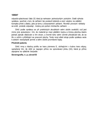 100647
odpadá splachovací žlab 22, který je nahrazen jednoduchým potrubím. Další výhoda
vynálezu spočívá v tom, že zařízení lze postavit kdekoliv a není vázáno na zvláštní
komplex jímek a žlabů, jako je tomu u dosavadních zařízení. Rovněž provozní náklady
se sníží, protože odpadají . motory pro pohon míchacího zařízení. . .
Drtič podle vynálezu se při praktických zkouškách velmi dobře osvědčil, což jest
mimo jiné způsobeno i tím, že materiál je mezi pláštěm bubnu a činnou plochou kladiv
jednak plynule stlačován a tím drcen, a kromě toho velmi účinně převalován tak, že se
tře a odírá o přibližující se pracovní plochy. Tento nový efekt stroje podle vynálezu vede
k získání neobyčejně jemné a velmi dobře promíšené kejdy.
Předmět patentu
Drtič mrvy s kladivy profilu ve tvaru písmena E, obíhajícími v bubnu tvaru elipsy,
vyznačený tím, že drtič je napojen přímo na vyrovnávací jímku (34), která je přímo
zapojena na výtlačné čerpadlo
Severografia, n. p, závod 03
 