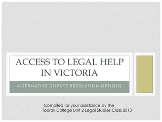 A L T E R N A T I V E D I S P U T E R E S O L U T I O N O P T I O N S
ACCESS TO LEGAL HELP
IN VICTORIA
Compiled for your assistance by the
Toorak College Unit 2 Legal Studies Class 2013
 