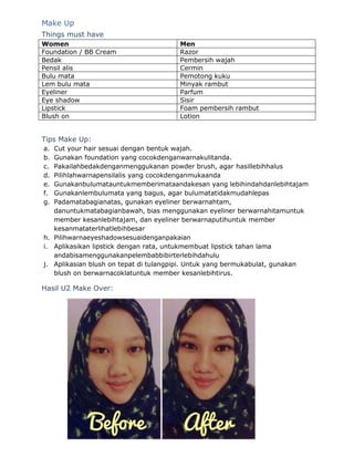 Make Up 
Things must have 
Women Men 
Foundation / BB Cream Razor 
Bedak Pembersih wajah 
Pensil alis Cermin 
Bulu mata Pemotong kuku 
Lem bulu mata Minyak rambut 
Eyeliner Parfum 
Eye shadow Sisir 
Lipstick Foam pembersih rambut 
Blush on Lotion 
Tips Make Up: 
a. Cut your hair sesuai dengan bentuk wajah. 
b. Gunakan foundation yang cocokdenganwarnakulitanda. 
c. Pakailahbedakdenganmenggukanan powder brush, agar hasillebihhalus 
d. Pilihlahwarnapensilalis yang cocokdenganmukaanda 
e. Gunakanbulumatauntukmemberimataandakesan yang lebihindahdanlebihtajam 
f. Gunakanlembulumata yang bagus, agar bulumatatidakmudahlepas 
g. Padamatabagianatas, gunakan eyeliner berwarnahtam, 
danuntukmatabagianbawah, bias menggunakan eyeliner berwarnahitamuntuk 
member kesanlebihtajam, dan eyeliner berwarnaputihuntuk member 
kesanmataterlihatlebihbesar 
h. Pilihwarnaeyeshadowsesuaidenganpakaian 
i. Aplikasikan lipstick dengan rata, untukmembuat lipstick tahan lama 
andabisamenggunakanpelembabbibirterlebihdahulu 
j. Aplikasian blush on tepat di tulangpipi. Untuk yang bermukabulat, gunakan 
blush on berwarnacoklatuntuk member kesanlebihtirus. 
Hasil U2 Make Over: 
