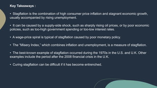 Key Takeaways :
• Stagflation is the combination of high consumer price inflation and stagnant economic growth,
usually accompanied by rising unemployment.
• It can be caused by a supply-side shock, such as sharply rising oil prices, or by poor economic
policies, such as too-high government spending or too-low interest rates.
• A wage-price spiral is typical of stagflation caused by poor monetary policy.
• The “Misery Index,” which combines inflation and unemployment, is a measure of stagflation.
• The best-known example of stagflation occurred during the 1970s in the U.S. and U.K. Other
examples include the period after the 2008 financial crisis in the U.K.
• Curing stagflation can be difficult if it has become entrenched.
 