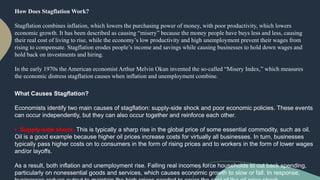 How Does Stagflation Work?
Stagflation combines inflation, which lowers the purchasing power of money, with poor productivity, which lowers
economic growth. It has been described as causing “misery” because the money people have buys less and less, causing
their real cost of living to rise, while the economy’s low productivity and high unemployment prevent their wages from
rising to compensate. Stagflation erodes people’s income and savings while causing businesses to hold down wages and
hold back on investments and hiring.
In the early 1970s the American economist Arthur Melvin Okun invented the so-called “Misery Index,” which measures
the economic distress stagflation causes when inflation and unemployment combine.
What Causes Stagflation?
Economists identify two main causes of stagflation: supply-side shock and poor economic policies. These events
can occur independently, but they can also occur together and reinforce each other.
• Supply-side shock. This is typically a sharp rise in the global price of some essential commodity, such as oil.
Oil is a good example because higher oil prices increase costs for virtually all businesses. In turn, businesses
typically pass higher costs on to consumers in the form of rising prices and to workers in the form of lower wages
and/or layoffs.
As a result, both inflation and unemployment rise. Falling real incomes force households to cut back spending,
particularly on nonessential goods and services, which causes economic growth to slow or fall. In response,
 