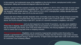 In this scenario, the fundamental cause of the stagflation is the oil price shock; unemployment and/or under-
employment, falling real incomes and stagnant output are the result.
•The U.K. experienced this example of supply-side shock stagflation in 2010 to 2012, when high oil prices raised
inflation sharply, peaking at 5.2% in September 2011. The U.K. economy slumped, though it did not quite sink
into recession: GDP growth fell from 1.9% in 2010 to 0.7% in 2012. Unemployment, already elevated because
of the 2008 financial crisis, rose to 8.5% by the end of 2011.
•Supply-side shock inflation typically dissipates when commodity prices stop rising, though because commodity
contracts typically have long lead times, the price shock can take a year or more to unwind. In the example
above, the oil price stopped rising in April 2011, but the U.K. economy remained in stagflation until 2012.
• Supply chain disruptions, such as what happened in the COVID-19 pandemic, can also cause stagflation.
Sharp rises in shipping, railroad and haulage costs can be passed on to customers and workers in the same
way as commodity price shocks. Even if the shock itself is transitory, the ensuing stagflation can take a year or
more to unwind due to long lead times on shipping contracts.
•Poor economic policies. Stagflation can be caused by inappropriate monetary and/or fiscal policy. For
example, a government might increase taxes on businesses, sharply raise the minimum wage and/or increase
social spending. Employers facing a “double whammy” of higher taxes and higher labor costs could raise prices
for consumers, thus increasing inflation.
 