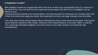Is Stagflation Curable?
Mild stagflation caused by a supply-side shock such as an oil price rise, as happened to the U.K. economy in
the early 2010s, may cure itself once the supply-side shock passes. But other forms of stagflation can be
difficult to cure.
Cutting government spending can reduce inflation, and reducing taxes for businesses can increase output. But
if there is an entrenched wage-price spiral, then expectations of price and wage increases must be broken.
This could mean sharply raising interest rates to eliminate the cheap money that drives the spiral. That was the
shock medicine imposed by Paul Volcker, Chairman of the Federal Reserve, in the early 1980s. It cured the
U.S.’s seemingly intractable stagflation, but at the price of a very deep recession and extremely high
unemployment.
 