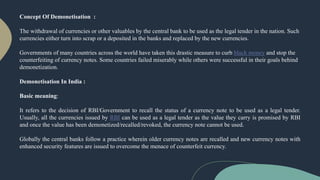 Concept Of Demonetisation :
The withdrawal of currencies or other valuables by the central bank to be used as the legal tender in the nation. Such
currencies either turn into scrap or a deposited in the banks and replaced by the new currencies.
Governments of many countries across the world have taken this drastic measure to curb black money and stop the
counterfeiting of currency notes. Some countries failed miserably while others were successful in their goals behind
demonetization.
Demonetisation In India :
Basic meaning:
It refers to the decision of RBI/Government to recall the status of a currency note to be used as a legal tender.
Usually, all the currencies issued by RBI can be used as a legal tender as the value they carry is promised by RBI
and once the value has been demonetized/recalled/revoked, the currency note cannot be used.
Globally the central banks follow a practice wherein older currency notes are recalled and new currency notes with
enhanced security features are issued to overcome the menace of counterfeit currency.
 