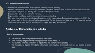 Why was demonetization done :
• To tackle the menace of black money/parallel economy/shadow economy
• The cash circulation in India is directly connected to corruption hence we want to reduce the cash transactions and
also control corruption and thereby move towards cashless transactions.
• To counter the menace of counterfeit currency
• To prevent the cash being used for terrorist activities/terror funding
• This is the only second-time post-independence (even before Independence Demonetization was done in 1946) that
the measure such as Demonetization has been announced. The last time this was done was in 1978 under the Morarji
Desai government when Rs 500, Rs 1000, and Rs 10000 notes were demonetized.
Analysis of Demonetisation in India
• Pros of Demonetization :
• The menace of black money can be controlled to some extent
• Terror financing, using black money for illegal activities, etc will all take a hit
• The counterfeit currencies which have an impact on the real economy will be rooted out
• The mobilization of deposits in the banks will increase, which may lead to increased credit flow and lowering of lending
rates
 