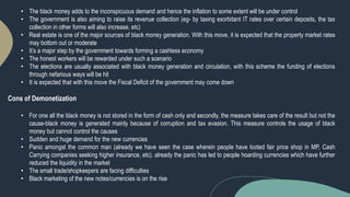 • The black money adds to the inconspicuous demand and hence the inflation to some extent will be under control
• The government is also aiming to raise its revenue collection (eg- by taxing exorbitant IT rates over certain deposits, the tax
collection in other forms will also increase, etc)
• Real estate is one of the major sources of black money generation. With this move, it is expected that the property market rates
may bottom out or moderate
• It’s a major step by the government towards forming a cashless economy
• The honest workers will be rewarded under such a scenario
• The elections are usually associated with black money generation and circulation, with this scheme the funding of elections
through nefarious ways will be hit
• It is expected that with this move the Fiscal Deficit of the government may come down
Cons of Demonetization
• For one all the black money is not stored in the form of cash only and secondly, the measure takes care of the result but not the
cause-black money is generated mainly because of corruption and tax evasion. This measure controls the usage of black
money but cannot control the causes
• Sudden and huge demand for the new currencies
• Panic amongst the common man (already we have seen the case wherein people have looted fair price shop in MP, Cash
Carrying companies seeking higher insurance, etc). already the panic has led to people hoarding currencies which have further
reduced the liquidity in the market
• The small trade/shopkeepers are facing difficulties
• Black marketing of the new notes/currencies is on the rise
 
