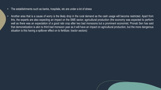 • The establishments such as banks, hospitals, etc are under a lot of stress
• Another area that is a cause of worry is the likely drop in the rural demand as the cash usage will become restricted. Apart from
this, the experts are also expecting an impact on the SME sector, agricultural production (the economy was expected to perform
well as there was an expectation of a good rabi crop after two bad monsoons but a prominent economist, Pronab Sen has said
that demonetization is akin to third bad monsoon year as it will have an impact on agricultural production, but the more dangerous
situation is this having a spillover effect on to fertilizer, tractor sectors)
 