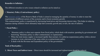 Remedies to Inflation :
The different remedies to solve issues related to inflation can be stated as:
• Monetary Policy (Contractionary policy)
The monetary policy of the Reserve Bank of India is aimed at managing the quantity of money in order to meet the
requirements of different sectors of the economy and to boost economic growth.
This contractionary policy is manifested by decreasing bond prices and increasing interest rates. This helps in reducing
expenses during inflation which ultimately helps halt economic growth and, in turn, the rate of inflation.
• Fiscal Policy :
• Monetary policy is often seen separate from fiscal policy which deals with taxation, spending by government and
borrowing. Monetary policy is either contractionary or expansionary.
• When the total money supply is increased rapidly than normal, it is called an expansionary policy while a slower
increase or even a decrease of the same refers to a contractionary policy.
• It deals with the Revenue and Expenditure policy of the government.
Tools of fiscal policy :
1. Direct Taxes and Indirect taxes – Direct taxes should be increased and indirect taxes should be reduced.
 