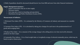 1.Public Expenditure should be decreased (should borrow less from RBI and more from other financial institutions)
Supply Management measures :
• Import commodities that are in short supply
• Decrease exports
• Govt may put a check on hoarding and speculation
• Distribution through Public Distribution System (PDS).
Measurement of Inflation :
1.Wholesale Price Index (WPI) – It is estimated by the Ministry of Commerce & Industry and measured on a monthly
basis.
2.Consumer Price Index (CPI) – It is calculated by taking price changes for each item in the predetermined lot of
goods and averaging them.
3.Producer Price Index – It is a measure of the average change in the selling prices over time received by domestic
producers for their output.
4.Commodity Price Indices – It is a fixed-weight index or (weighted) average of selected commodity prices, which may be
based on spot or futures price
 