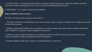 5. Core Price Index – It measures the prices paid by consumers for goods and services without the volatility caused by
movements in food and energy prices. It is a way to measure the underlying inflation trends.
6. GDP deflator – It is a measure of general price inflation.
Effect of Inflation on the Economy :
The effect of inflation on the economy can be stated as:
• The effect of inflation is not distributed evenly in the economy. There are chances of hidden costs for different goods and
services in the economy.
• Sudden or unpredictable inflation rates are harmful to an overall economy. They lead to market instability and thereby
make it difficult for companies to plan a budget for the long-term.
• Inflation can act as a drag on productivity as companies are forced to mobilize resources away from products and
services to handle the situations of profit and losses from inflation.
• Moderate inflation enables labour markets to reach equilibrium at a faster pace.
 