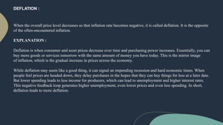 DEFLATION :
When the overall price level decreases so that inflation rate becomes negative, it is called deflation. It is the opposite
of the often-encountered inflation.
EXPLANATION :
Deflation is when consumer and asset prices decrease over time and purchasing power increases. Essentially, you can
buy more goods or services tomorrow with the same amount of money you have today. This is the mirror image
of inflation, which is the gradual increase in prices across the economy.
While deflation may seem like a good thing, it can signal an impending recession and hard economic times. When
people feel prices are headed down, they delay purchases in the hopes that they can buy things for less at a later date.
But lower spending leads to less income for producers, which can lead to unemployment and higher interest rates.
This negative feedback loop generates higher unemployment, even lower prices and even less spending. In short,
deflation leads to more deflation.
 