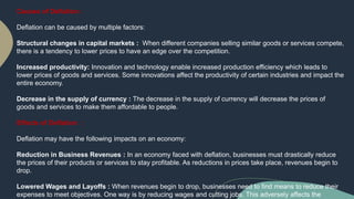 Causes of Deflation :
Deflation can be caused by multiple factors:
Structural changes in capital markets : When different companies selling similar goods or services compete,
there is a tendency to lower prices to have an edge over the competition.
Increased productivity: Innovation and technology enable increased production efficiency which leads to
lower prices of goods and services. Some innovations affect the productivity of certain industries and impact the
entire economy.
Decrease in the supply of currency : The decrease in the supply of currency will decrease the prices of
goods and services to make them affordable to people.
Effects of Deflation :
Deflation may have the following impacts on an economy:
Reduction in Business Revenues : In an economy faced with deflation, businesses must drastically reduce
the prices of their products or services to stay profitable. As reductions in prices take place, revenues begin to
drop.
Lowered Wages and Layoffs : When revenues begin to drop, businesses need to find means to reduce their
expenses to meet objectives. One way is by reducing wages and cutting jobs. This adversely affects the
 