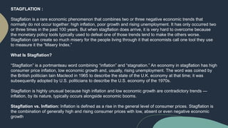 STAGFLATION :
Stagflation is a rare economic phenomenon that combines two or three negative economic trends that
normally do not occur together: high inflation, poor growth and rising unemployment. It has only occurred two
or three times in the past 100 years. But when stagflation does arrive, it is very hard to overcome because
the monetary policy tools typically used to defeat one of those trends tend to make the others worse.
Stagflation can create so much misery for the people living through it that economists call one tool they use
to measure it the “Misery Index.”
What Is Stagflation?
“Stagflation” is a portmanteau word combining “inflation” and “stagnation.” An economy in stagflation has high
consumer price inflation, low economic growth and, usually, rising unemployment. The word was coined by
the British politician Iain Macleod in 1965 to describe the state of the U.K. economy at that time; it was
subsequently adopted by U.S. politicians to describe the U.S. economy of the 1970s.
Stagflation is highly unusual because high inflation and low economic growth are contradictory trends —
inflation, by its nature, typically occurs alongside economic booms.
Stagflation vs. Inflation: Inflation is defined as a rise in the general level of consumer prices. Stagflation is
the combination of generally high and rising consumer prices with low, absent or even negative economic
growth.
 