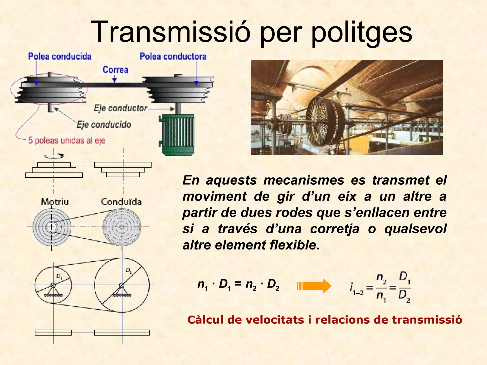Transmissió per politges
n1 · D1 = n2 · D2
Càlcul de velocitats i relacions de transmissió
En aquests mecanismes es transmet el
moviment de gir d’un eix a un altre a
partir de dues rodes que s’enllacen entre
si a través d’una corretja o qualsevol
altre element flexible.
 