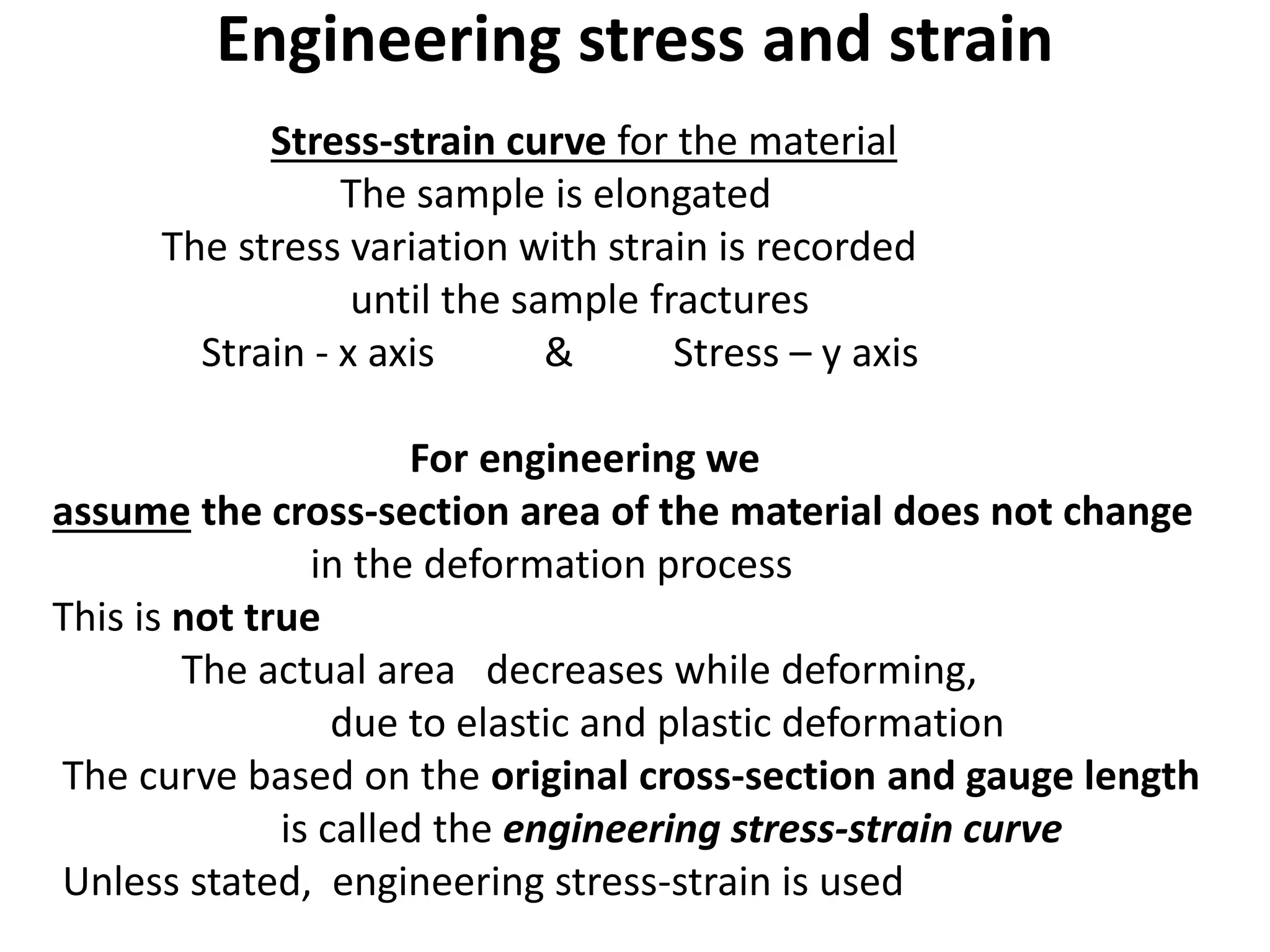 Engineering stress and strain
Stress-strain curve for the material
The sample is elongated
The stress variation with strain is recorded
until the sample fractures
Strain - x axis & Stress – y axis
For engineering we
assume the cross-section area of the material does not change
in the deformation process
This is not true
The actual area decreases while deforming,
due to elastic and plastic deformation
The curve based on the original cross-section and gauge length
is called the engineering stress-strain curve
Unless stated, engineering stress-strain is used
 